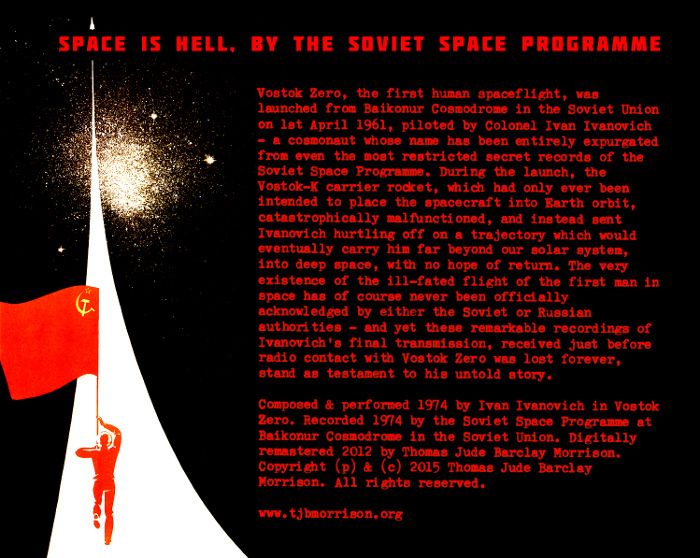 Space Is Hell cassette inlay, reading: Vostok Zero, the first human spaceflight, was launched from Baikonur Cosmodrome in the Soviet Union on 1st April 1961, piloted by Colonel Ivan Ivanovich – a cosmonaut whose name has been entirely expurgated from even the most restricted secret records of the Soviet Space Programme. During the launch, the Vostok-K carrier rocket, which had only ever been intended to place the spacecraft into Earth orbit, catastrophically malfunctioned, and instead sent Ivanovich hurtling off on a trajectory which would eventually carry him far beyond our solar system, into deep space, with no hope of return. The very existence of the ill-fated flight of the first man in space has of course never been officially acknowledged by either the Soviet or Russian authorities – and yet these remarkable recordings of Ivanovich's final transmission, received just before radio contact with Vostok Zero was lost forever, stand as testament to his untold story.
